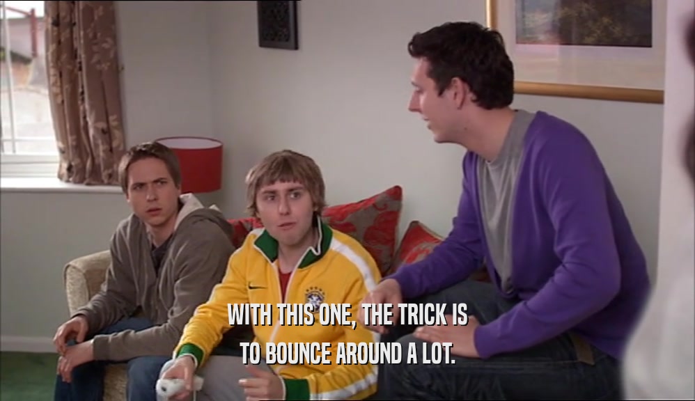 WITH THIS ONE, THE TRICK IS TO BOUNCE AROUND A LOT. 