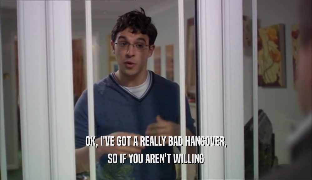 OK, I'VE GOT A REALLY BAD HANGOVER, SO IF YOU AREN'T WILLING 