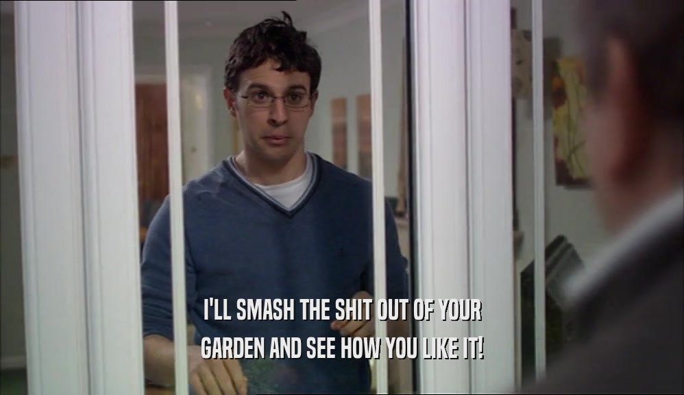 I'LL SMASH THE SHIT OUT OF YOUR GARDEN AND SEE HOW YOU LIKE IT! 
