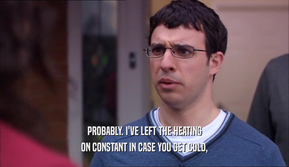PROBABLY. I'VE LEFT THE HEATING ON CONSTANT IN CASE YOU GET COLD, 