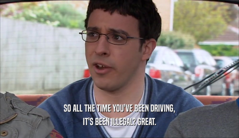 SO ALL THE TIME YOU'VE BEEN DRIVING, IT'S BEEN ILLEGAL? GREAT. 