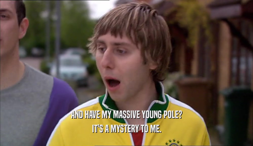 AND HAVE MY MASSIVE YOUNG POLE? IT'S A MYSTERY TO ME. 