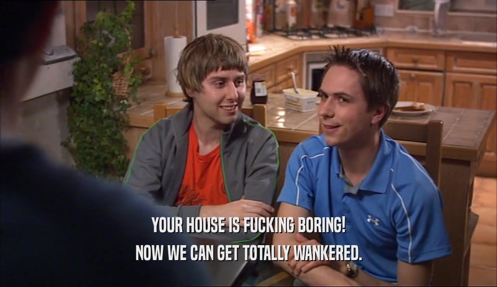 YOUR HOUSE IS FUCKING BORING! NOW WE CAN GET TOTALLY WANKERED. 