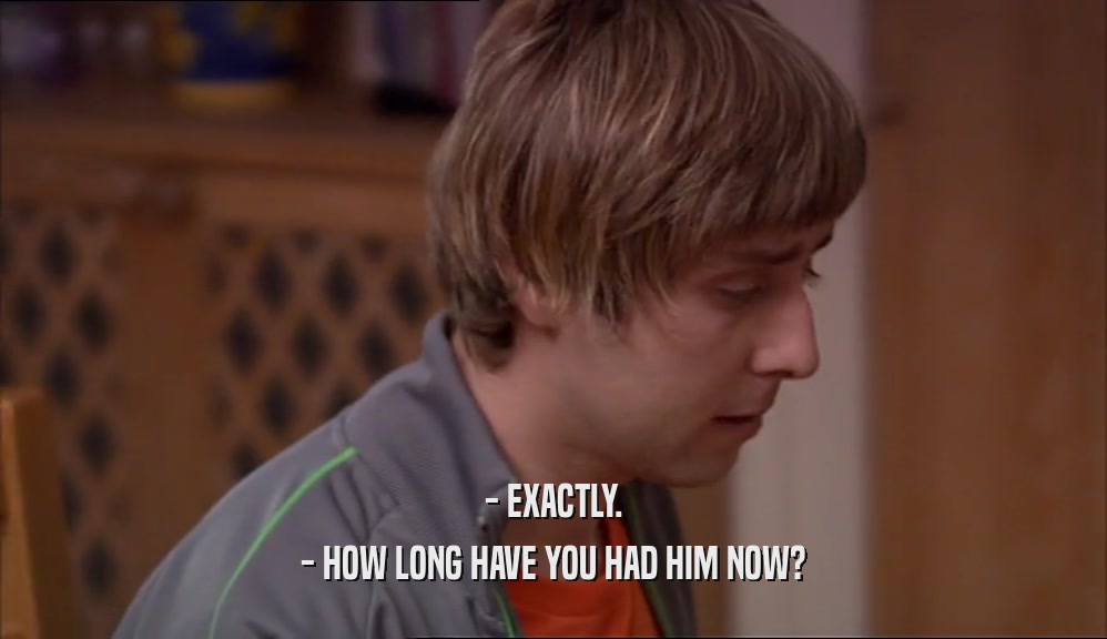 - EXACTLY. - HOW LONG HAVE YOU HAD HIM NOW? 