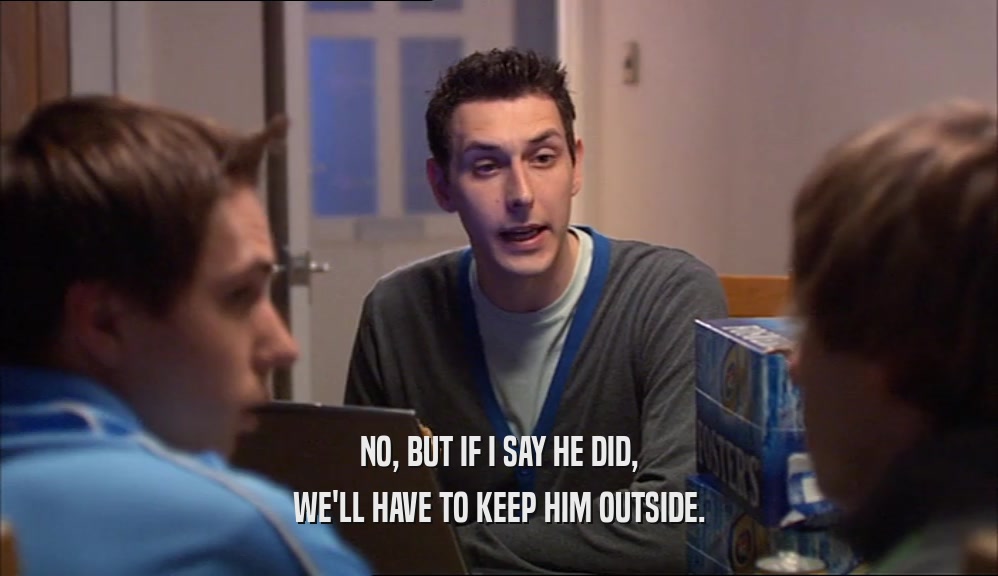 NO, BUT IF I SAY HE DID, WE'LL HAVE TO KEEP HIM OUTSIDE. 