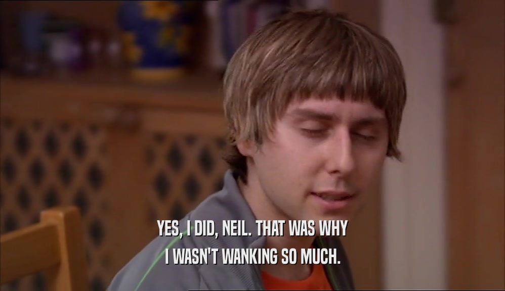 YES, I DID, NEIL. THAT WAS WHY I WASN'T WANKING SO MUCH. 