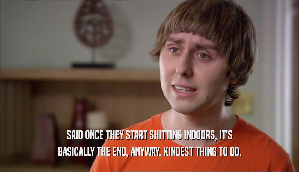 SAID ONCE THEY START SHITTING INDOORS, IT'S BASICALLY THE END, ANYWAY. KINDEST THING TO DO. 