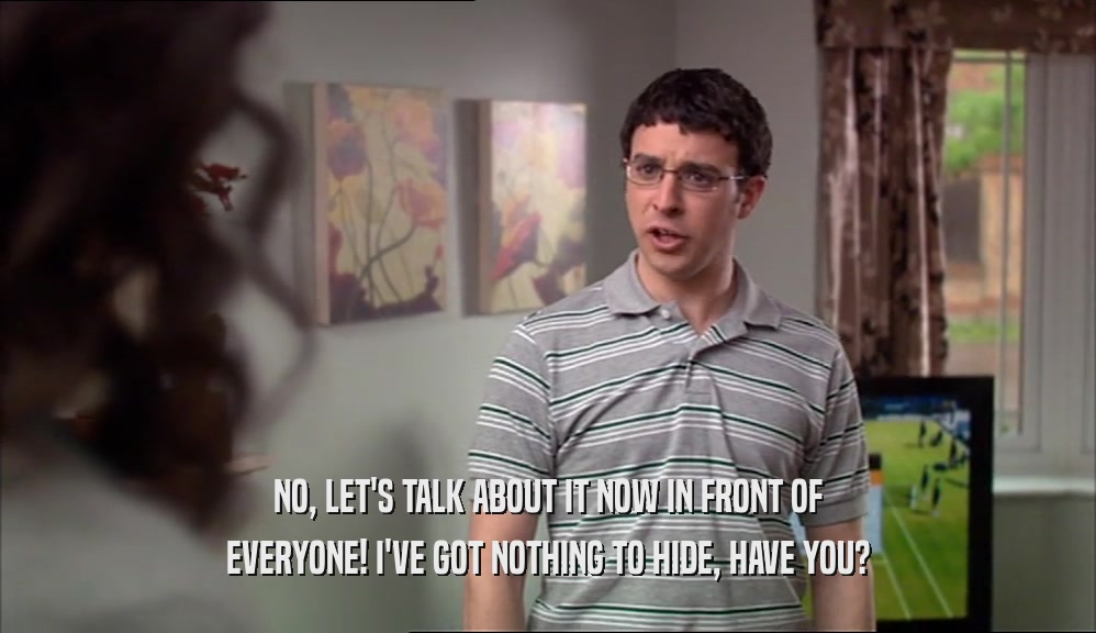 NO, LET'S TALK ABOUT IT NOW IN FRONT OF EVERYONE! I'VE GOT NOTHING TO HIDE, HAVE YOU? 