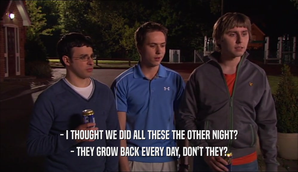 - I THOUGHT WE DID ALL THESE THE OTHER NIGHT? - THEY GROW BACK EVERY DAY, DON'T THEY? 