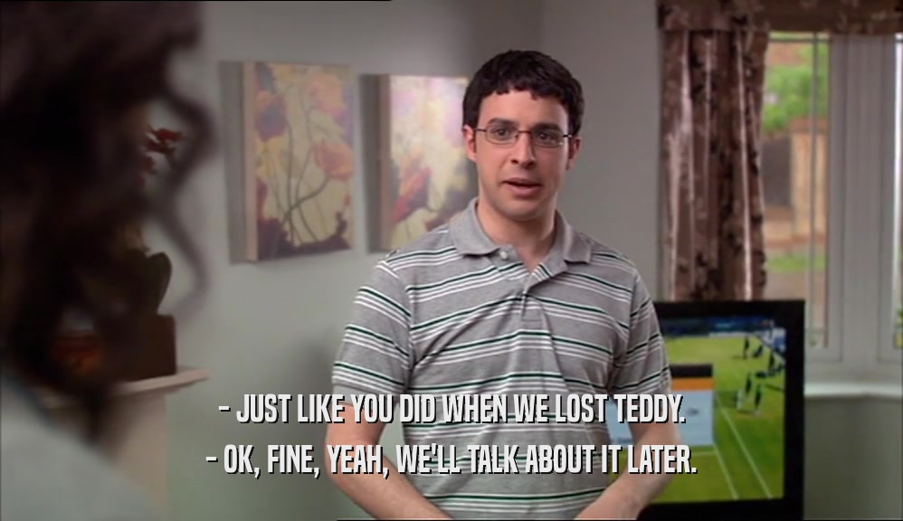 - JUST LIKE YOU DID WHEN WE LOST TEDDY. - OK, FINE, YEAH, WE'LL TALK ABOUT IT LATER. 