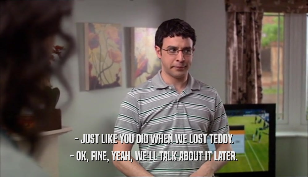 - JUST LIKE YOU DID WHEN WE LOST TEDDY. - OK, FINE, YEAH, WE'LL TALK ABOUT IT LATER. 