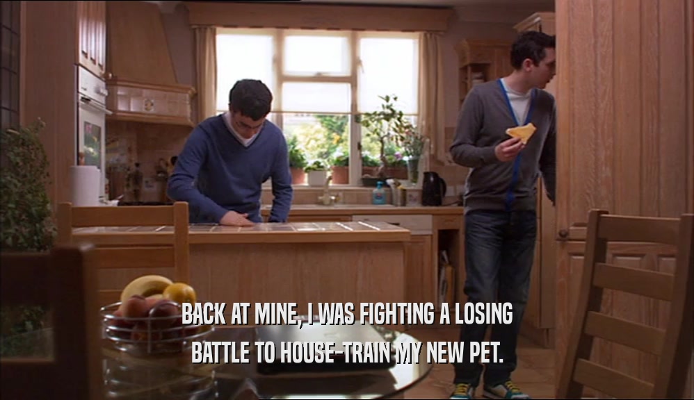 BACK AT MINE, I WAS FIGHTING A LOSING BATTLE TO HOUSE-TRAIN MY NEW PET. 