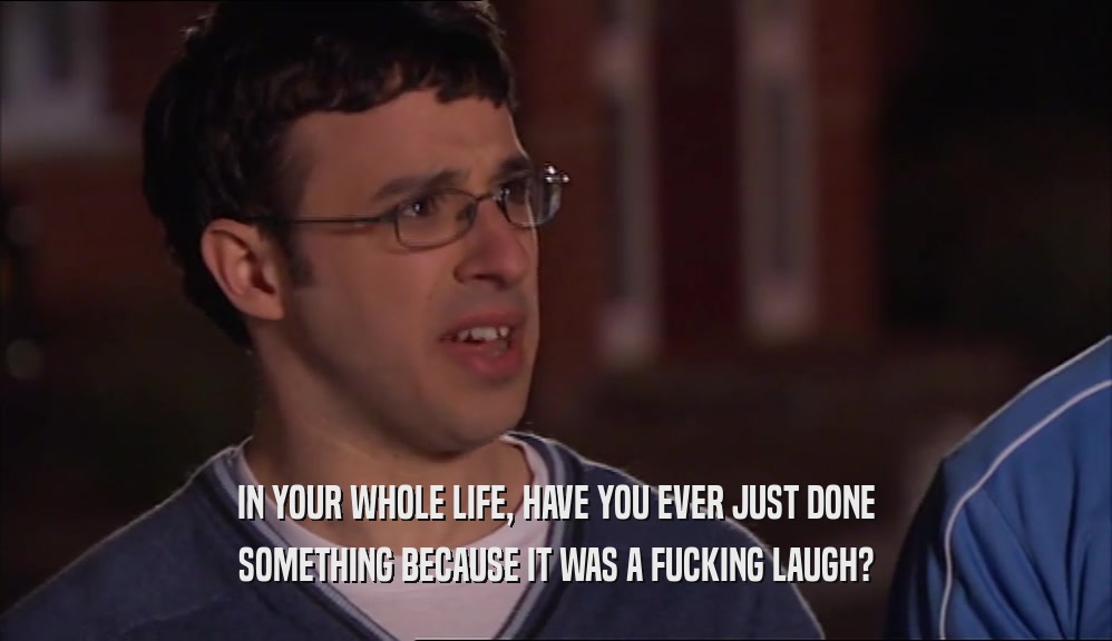 IN YOUR WHOLE LIFE, HAVE YOU EVER JUST DONE SOMETHING BECAUSE IT WAS A FUCKING LAUGH? 