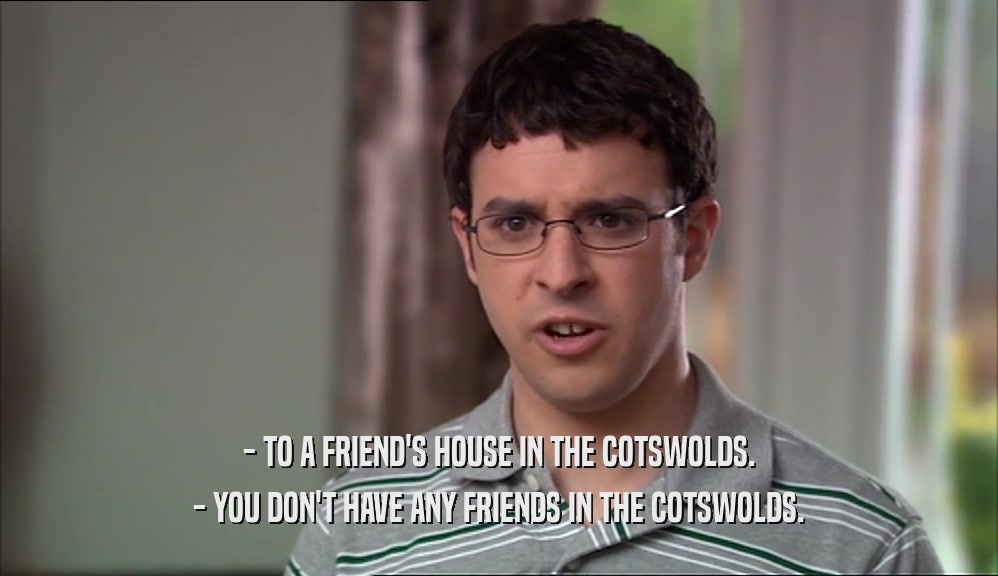 - TO A FRIEND'S HOUSE IN THE COTSWOLDS. - YOU DON'T HAVE ANY FRIENDS IN THE COTSWOLDS. 