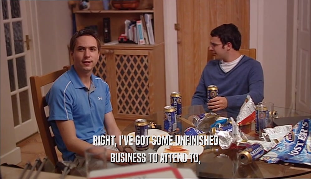 RIGHT, I'VE GOT SOME UNFINISHED BUSINESS TO ATTEND TO, 