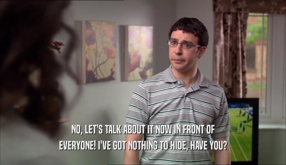 NO, LET'S TALK ABOUT IT NOW IN FRONT OF EVERYONE! I'VE GOT NOTHING TO HIDE, HAVE YOU? 