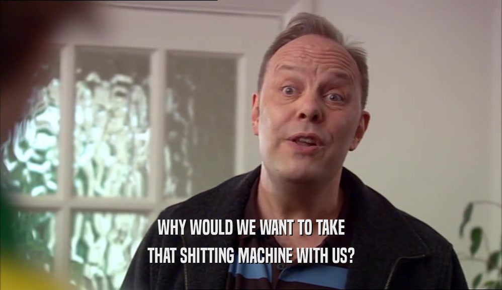 WHY WOULD WE WANT TO TAKE
 THAT SHITTING MACHINE WITH US?
 