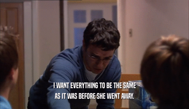 I WANT EVERYTHING TO BE THE SAME AS IT WAS BEFORE SHE WENT AWAY. 