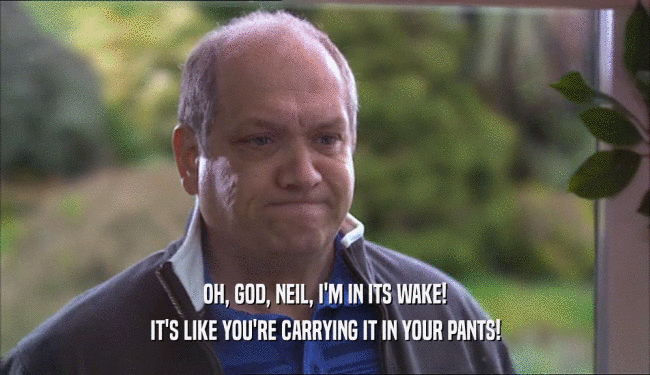 OH, GOD, NEIL, I'M IN ITS WAKE! IT'S LIKE YOU'RE CARRYING IT IN YOUR PANTS! 