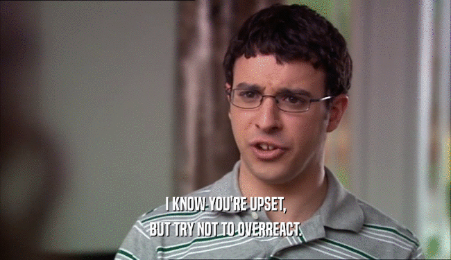 I KNOW YOU'RE UPSET, BUT TRY NOT TO OVERREACT. 