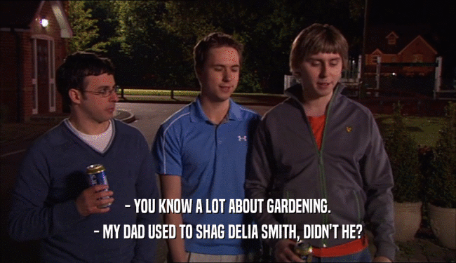 - YOU KNOW A LOT ABOUT GARDENING. - MY DAD USED TO SHAG DELIA SMITH, DIDN'T HE? 