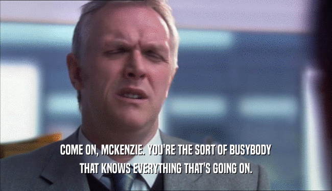 COME ON, MCKENZIE. YOU'RE THE SORT OF BUSYBODY THAT KNOWS EVERYTHING THAT'S GOING ON. 