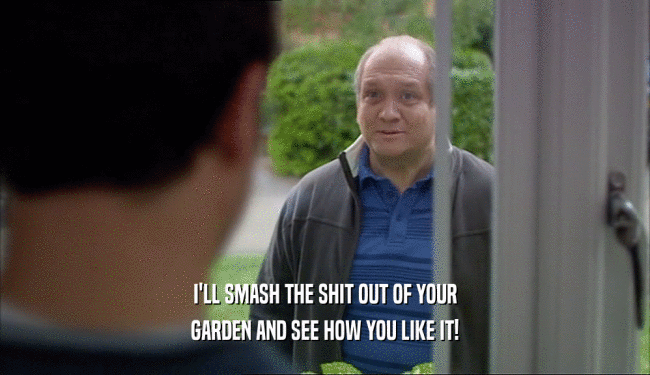 I'LL SMASH THE SHIT OUT OF YOUR GARDEN AND SEE HOW YOU LIKE IT! 