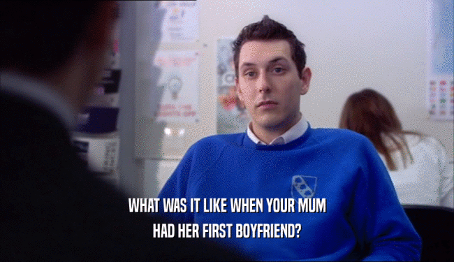 WHAT WAS IT LIKE WHEN YOUR MUM
 HAD HER FIRST BOYFRIEND?
 