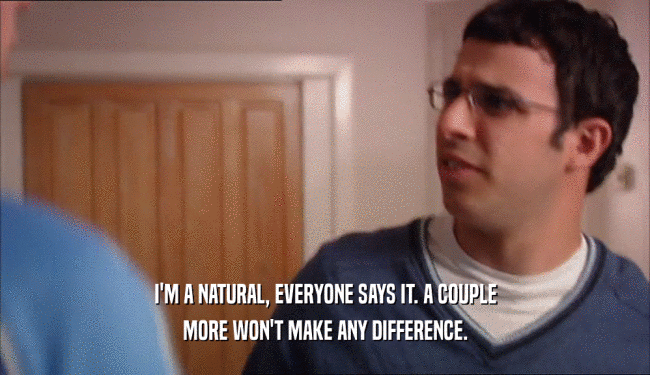 I'M A NATURAL, EVERYONE SAYS IT. A COUPLE MORE WON'T MAKE ANY DIFFERENCE. 