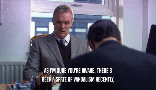 AS I'M SURE YOU'RE AWARE, THERE'S BEEN A SPATE OF VANDALISM RECENTLY, 