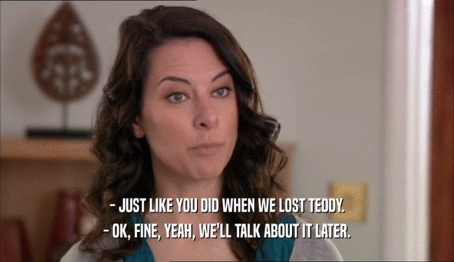 - JUST LIKE YOU DID WHEN WE LOST TEDDY. - OK, FINE, YEAH, WE'LL TALK ABOUT IT LATER. 