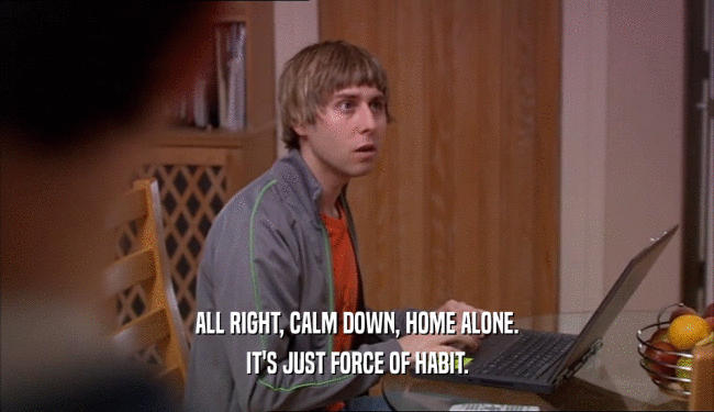 ALL RIGHT, CALM DOWN, HOME ALONE. IT'S JUST FORCE OF HABIT. 