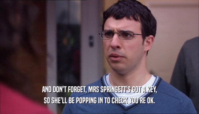 AND DON'T FORGET, MRS SPRINGETT'S GOT A KEY, SO SHE'LL BE POPPING IN TO CHECK YOU'RE OK. 