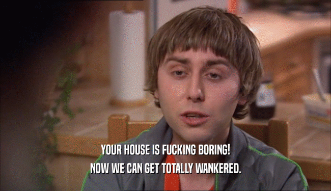 YOUR HOUSE IS FUCKING BORING! NOW WE CAN GET TOTALLY WANKERED. 