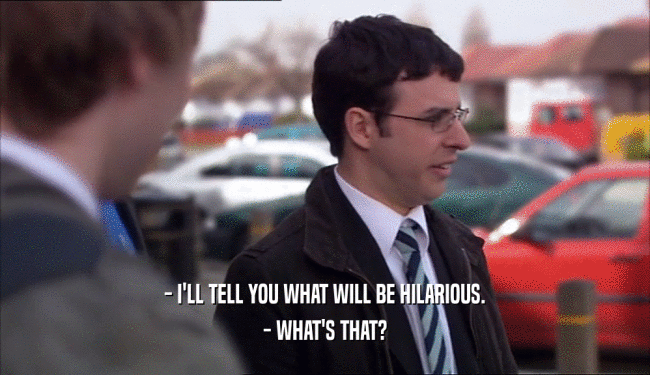 - I'LL TELL YOU WHAT WILL BE HILARIOUS. - WHAT'S THAT? 