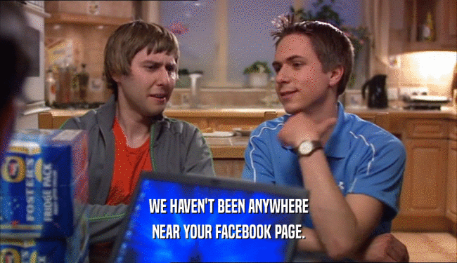 WE HAVEN'T BEEN ANYWHERE
 NEAR YOUR FACEBOOK PAGE.
 