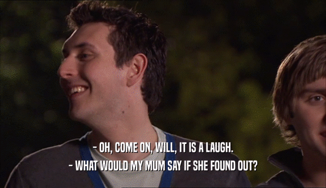 - OH, COME ON, WILL, IT IS A LAUGH. - WHAT WOULD MY MUM SAY IF SHE FOUND OUT? 