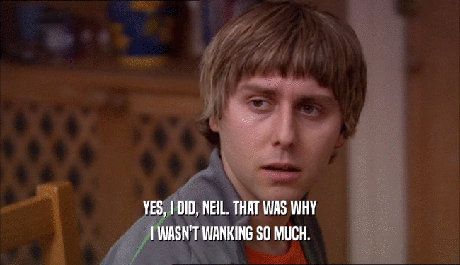 YES, I DID, NEIL. THAT WAS WHY I WASN'T WANKING SO MUCH. 