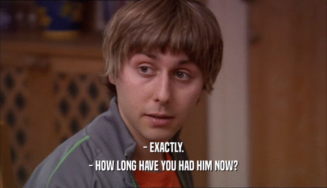 - EXACTLY. - HOW LONG HAVE YOU HAD HIM NOW? 