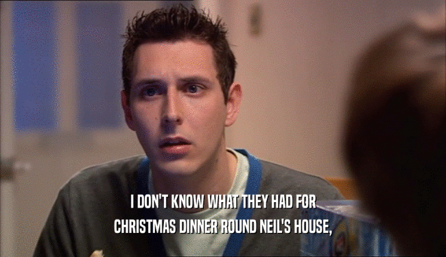 I DON'T KNOW WHAT THEY HAD FOR CHRISTMAS DINNER ROUND NEIL'S HOUSE, 