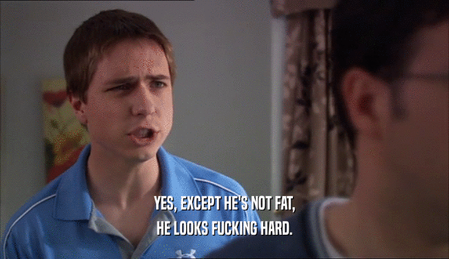 YES, EXCEPT HE'S NOT FAT,
 HE LOOKS FUCKING HARD.
 