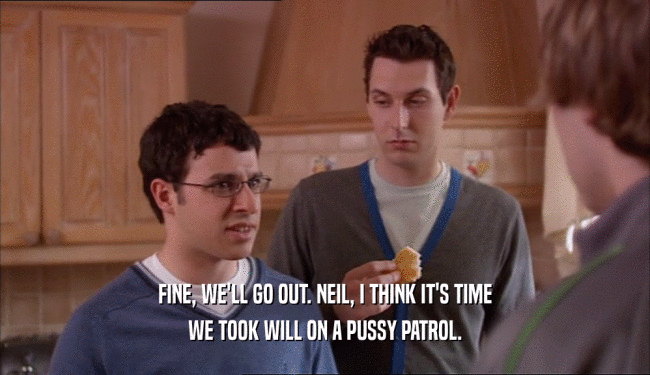 FINE, WE'LL GO OUT. NEIL, I THINK IT'S TIME
 WE TOOK WILL ON A PUSSY PATROL.
 