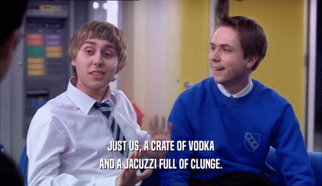 JUST US, A CRATE OF VODKA AND A JACUZZI FULL OF CLUNGE. 