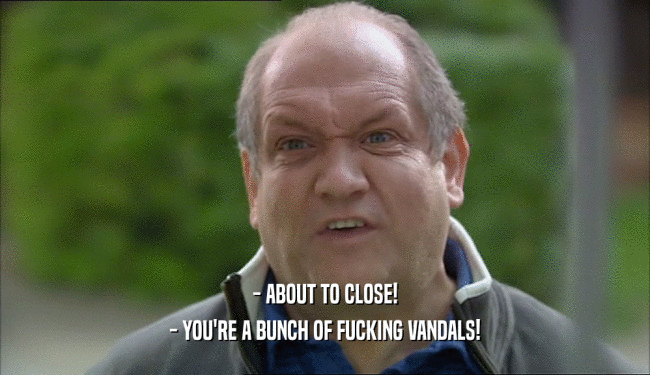 - ABOUT TO CLOSE!
 - YOU'RE A BUNCH OF FUCKING VANDALS!
 
