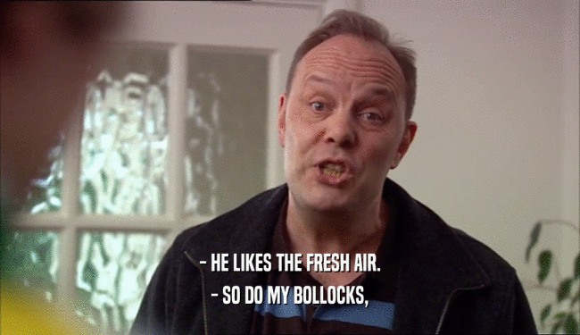 - HE LIKES THE FRESH AIR. - SO DO MY BOLLOCKS, 
