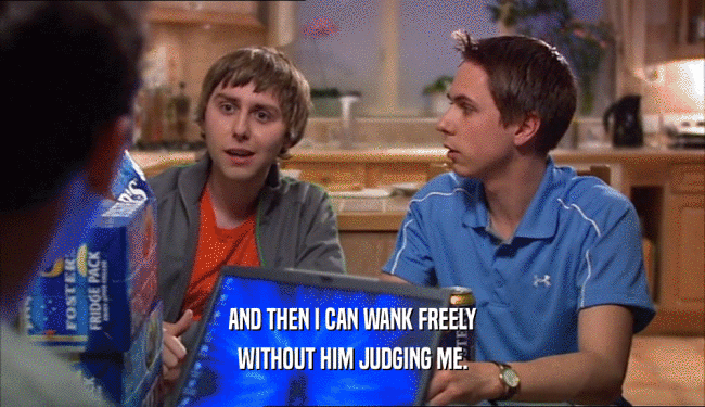 AND THEN I CAN WANK FREELY WITHOUT HIM JUDGING ME. 