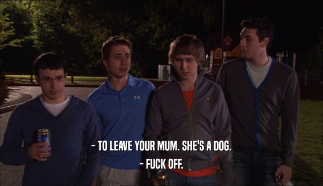 - TO LEAVE YOUR MUM. SHE'S A DOG. - FUCK OFF. 