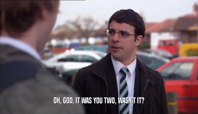 OH, GOD, IT WAS YOU TWO, WASN'T IT?  