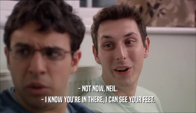 - NOT NOW, NEIL. - I KNOW YOU'RE IN THERE, I CAN SEE YOUR FEET. 