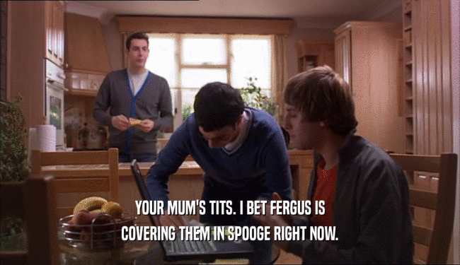 YOUR MUM'S TITS. I BET FERGUS IS COVERING THEM IN SPOOGE RIGHT NOW. 